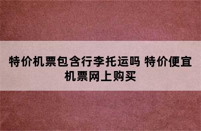 特价机票包含行李托运吗 特价便宜机票网上购买